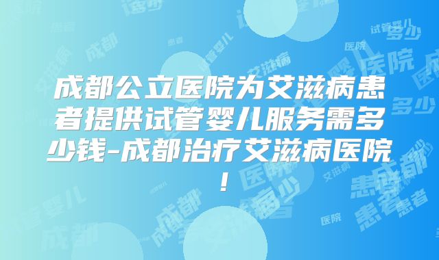 成都公立医院为艾滋病患者提供试管婴儿服务需多少钱-成都治疗艾滋病医院！