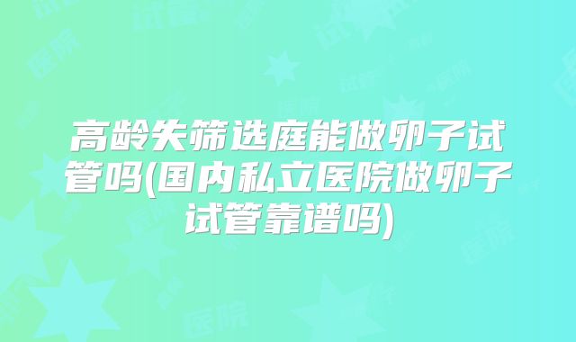 高龄失筛选庭能做卵子试管吗(国内私立医院做卵子试管靠谱吗)