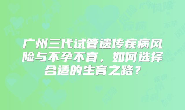 广州三代试管遗传疾病风险与不孕不育,如何选择合适的生育之路?