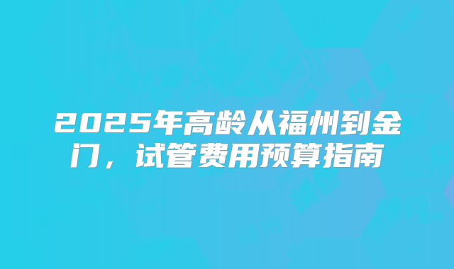 2025年高龄从福州到金门,试管费用预算指南