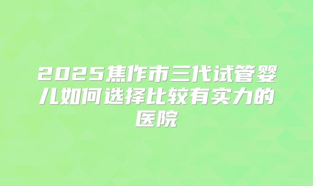 2025焦作市三代试管婴儿如何选择比较有实力的医院