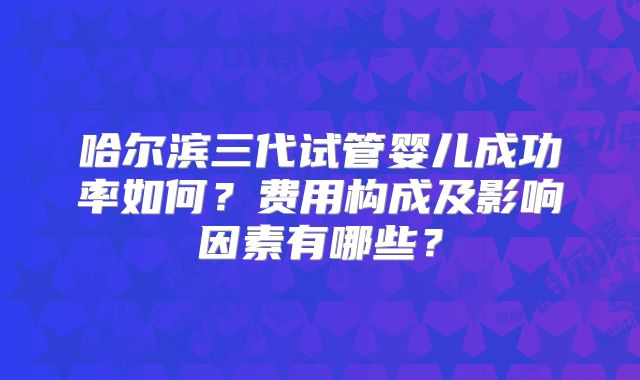 哈尔滨三代试管婴儿成功率如何?费用构成及影响因素有哪些?