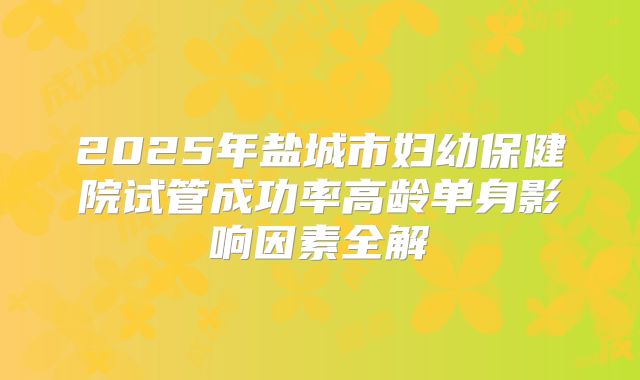 2025年盐城市妇幼保健院试管成功率高龄单身影响因素全解