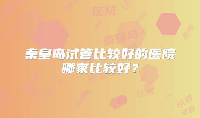 秦皇岛试管比较好的医院哪家比较好?