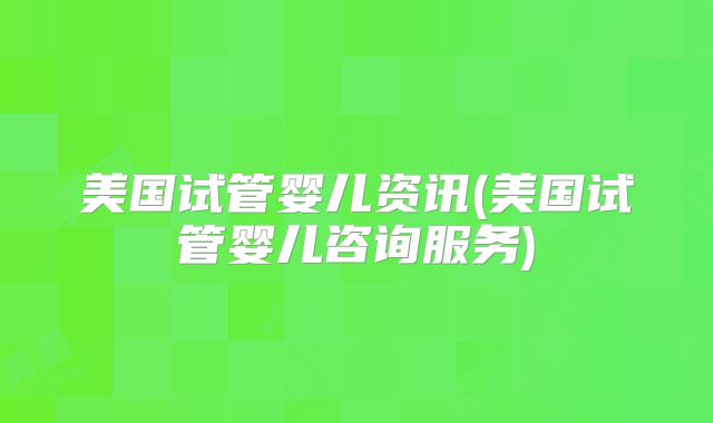 美国试管婴儿资讯(美国试管婴儿咨询服务)