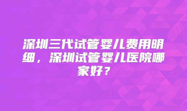 深圳三代试管婴儿费用明细,深圳试管婴儿医院哪家好?