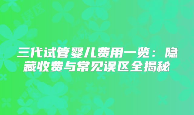 三代试管婴儿费用一览:隐藏收费与常见误区全揭秘