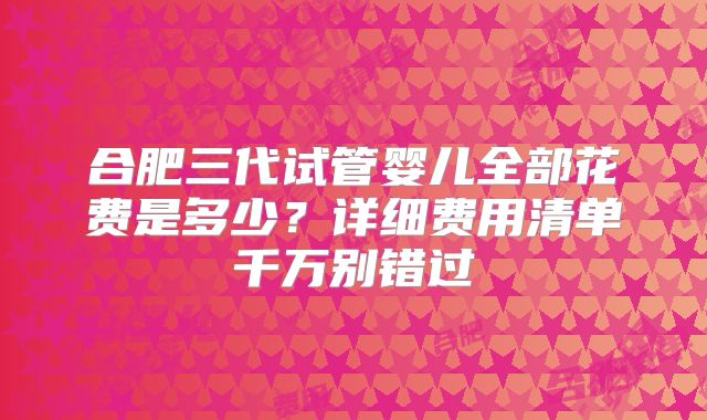 合肥三代试管婴儿全部花费是多少?详细费用清单千万别错过