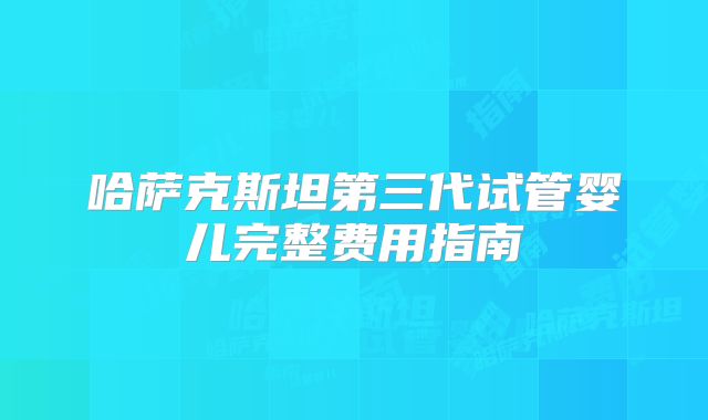 哈萨克斯坦第三代试管婴儿完整费用指南