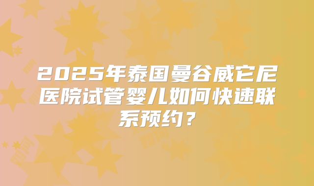 2025年泰国曼谷威它尼医院试管婴儿如何快速联系预约?