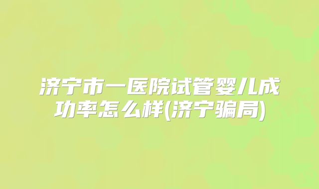 济宁市一医院试管婴儿成功率怎么样(济宁骗局)