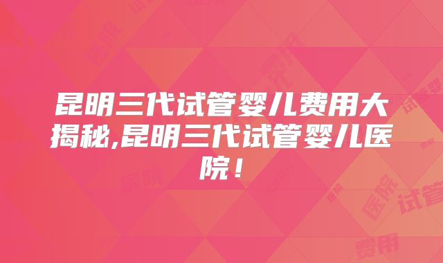 昆明三代试管婴儿费用大揭秘,昆明三代试管婴儿医院!