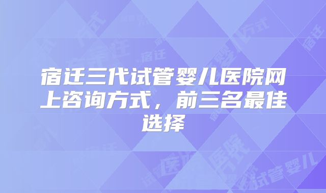 宿迁三代试管婴儿医院网上咨询方式，前三名最佳选择