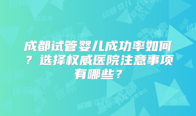 成都试管婴儿成功率如何？选择权威医院注意事项有哪些？