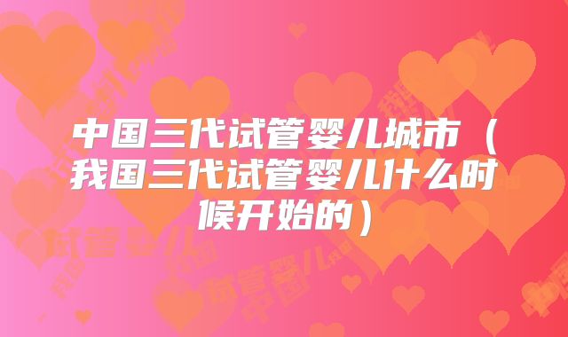 中国三代试管婴儿城市(我国三代试管婴儿什么时候开始的)