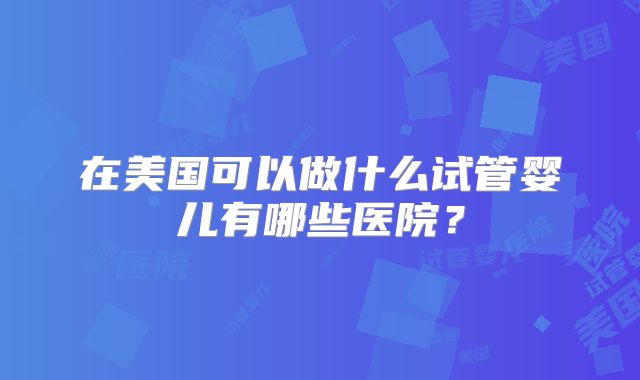 在美国可以做什么试管婴儿有哪些医院？