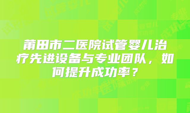 莆田市二医院试管婴儿治疗先进设备与专业团队,如何提升成功率?