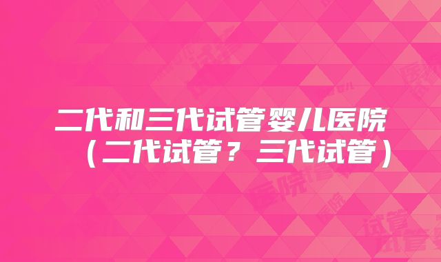 二代和三代试管婴儿医院(二代试管?三代试管)