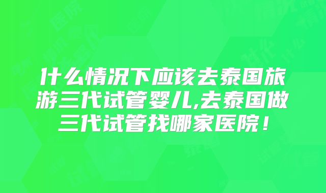 什么情况下应该去泰国旅游三代试管婴儿,去泰国做三代试管找哪家医院!