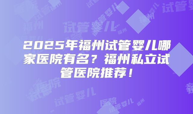 2025年福州试管婴儿哪家医院有名?福州私立试管医院推荐!