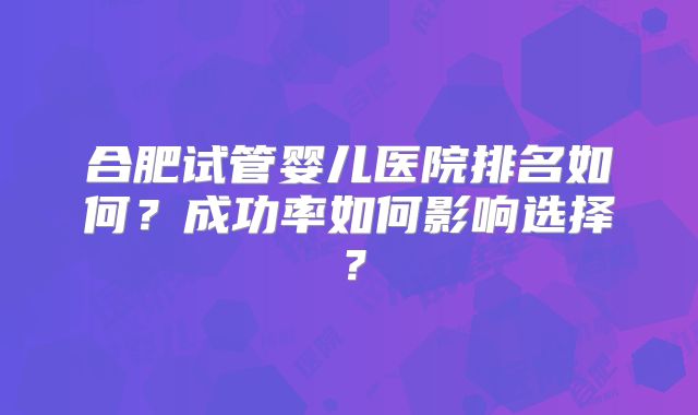合肥试管婴儿医院排名如何?成功率如何影响选择?