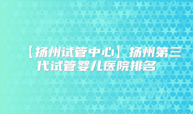 【扬州试管中心】扬州第三代试管婴儿医院排名