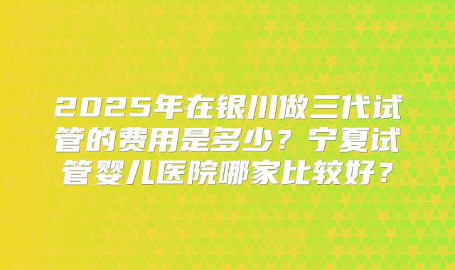 2025年在银川做三代试管的费用是多少?宁夏试管婴儿医院哪家比较好?