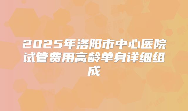 2025年洛阳市中心医院试管费用高龄单身详细组成