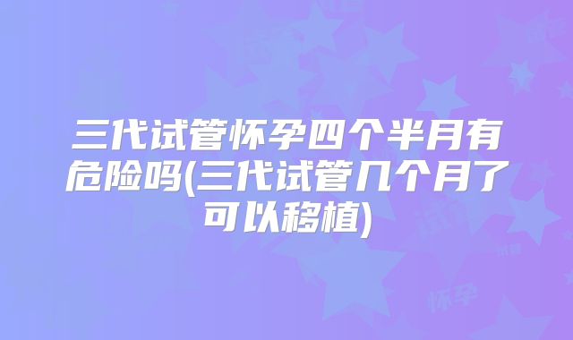 三代试管怀孕四个半月有危险吗(三代试管几个月了可以移植)