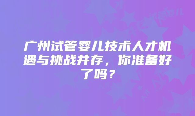 广州试管婴儿技术人才机遇与挑战并存,你准备好了吗?