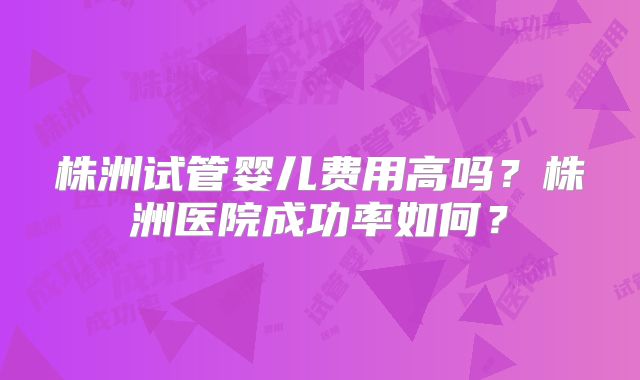 株洲试管婴儿费用高吗？株洲医院成功率如何？