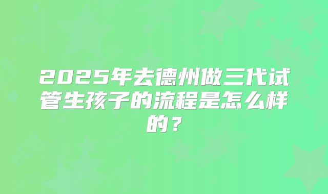 2025年去德州做三代试管生孩子的流程是怎么样的？