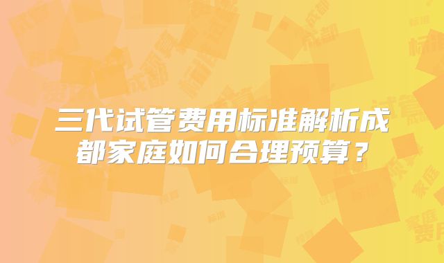 三代试管费用标准解析成都家庭如何合理预算？