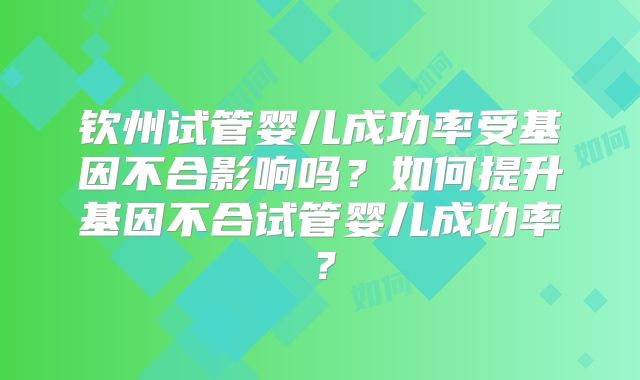 钦州试管婴儿成功率受基因不合影响吗？如何提升基因不合试管婴儿成功率？