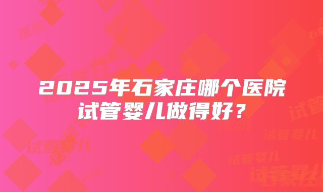 2025年石家庄哪个医院试管婴儿做得好?