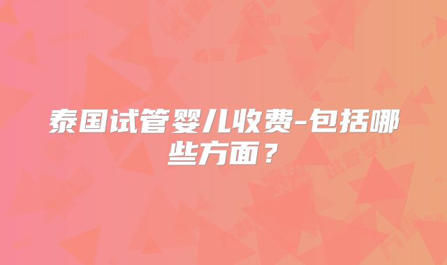 泰国试管婴儿收费-包括哪些方面?