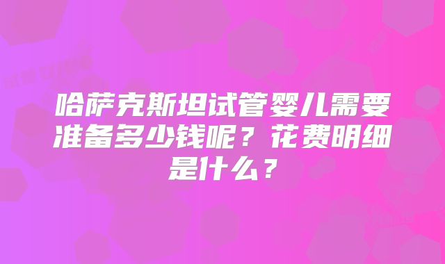 哈萨克斯坦试管婴儿需要准备多少钱呢?花费明细是什么?