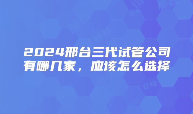 2024邢台三代试管公司有哪几家，应该怎么选择