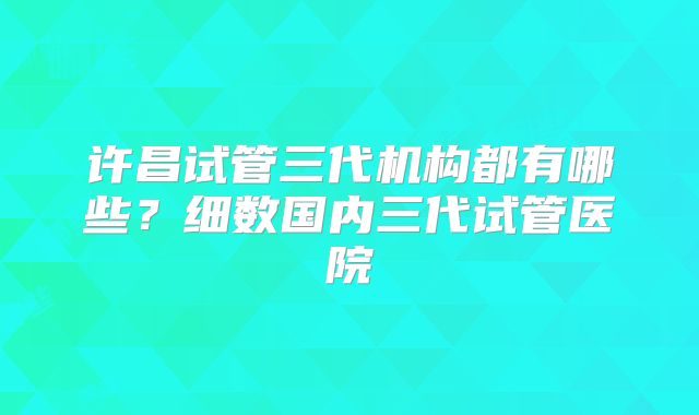 许昌试管三代机构都有哪些？细数国内三代试管医院
