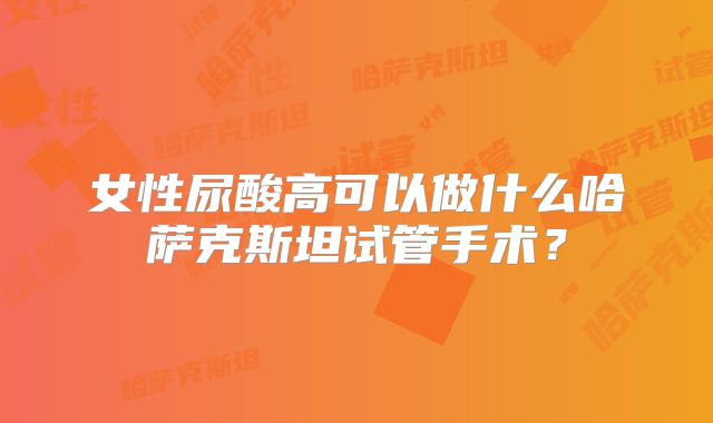 女性尿酸高可以做什么哈萨克斯坦试管手术?