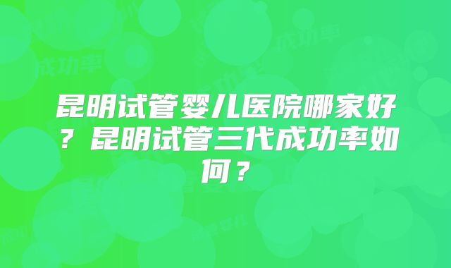 昆明试管婴儿医院哪家好？昆明试管三代成功率如何？