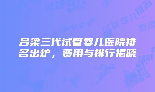 吕梁三代试管婴儿医院排名出炉,费用与排行揭晓