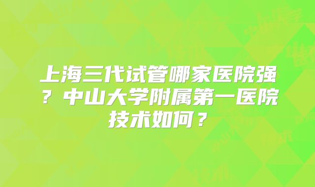 上海三代试管哪家医院强？中山大学附属第一医院技术如何？