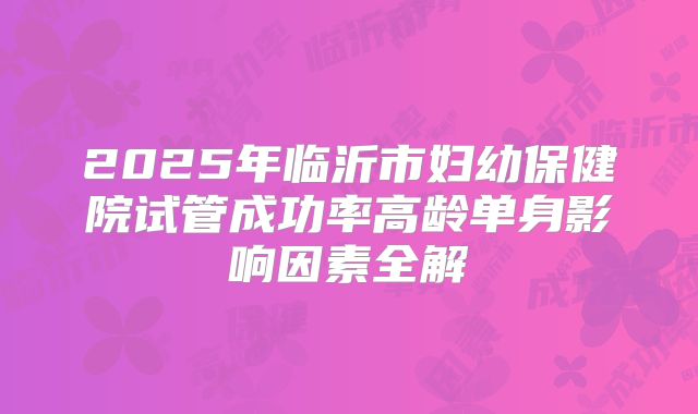 2025年临沂市妇幼保健院试管成功率高龄单身影响因素全解