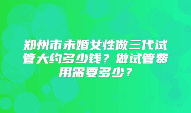 郑州市未婚女性做三代试管大约多少钱？做试管费用需要多少？