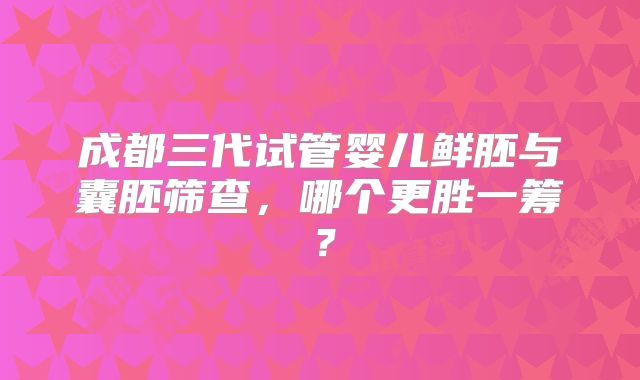 成都三代试管婴儿鲜胚与囊胚筛查,哪个更胜一筹?