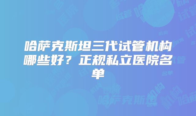 哈萨克斯坦三代试管机构哪些好？正规私立医院名单