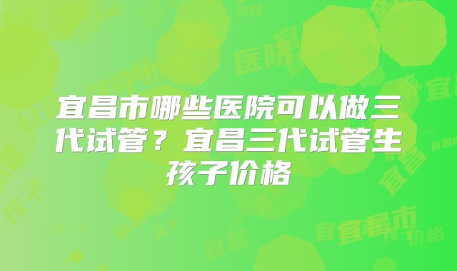 宜昌市哪些医院可以做三代试管?宜昌三代试管生孩子价格