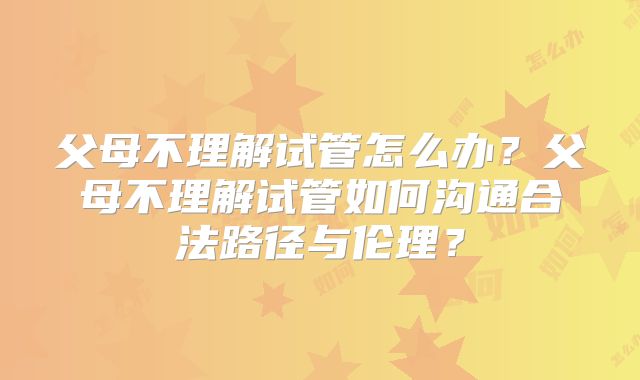 父母不理解试管怎么办?父母不理解试管如何沟通合法路径与伦理?