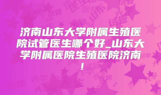 济南山东大学附属生殖医院试管医生哪个好_山东大学附属医院生殖医院济南!